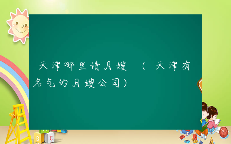 天津哪里请月嫂 (天津有名气的月嫂公司)
